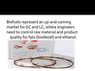 Biofuels represent an up-and-coming
market for GC and LC, where engineers
need to control raw material and product
quality for fats (biodiesel) and ethanol.