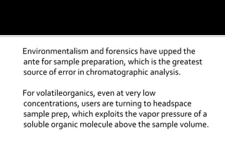 Environmentalism and forensics have upped the
ante for sample preparation, which is the greatest
source of error in chromatographic analysis.
For volatileorganics, even at very low
concentrations, users are turning to headspace
sample prep, which exploits the vapor pressure of a
soluble organic molecule above the sample volume.