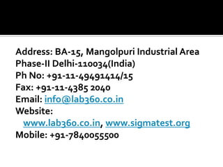 Address: BA-15, Mangolpuri Industrial Area
Phase-II Delhi-110034(India)
Ph No: +91-11-49491414/15
Fax: +91-11-4385 2040
Email: info@lab360.co.in
Website:
www.lab360.co.in, www.sigmatest.org
Mobile: +91-7840055500
