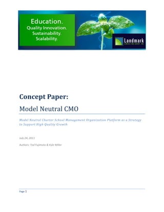 Concept Paper:
Model Neutral CMO
Model Neutral Charter School Management Organization Platform as a Strategy
to Support High Quality Growth



July 24, 2011

Authors: Ted Fujimoto & Kyle Miller




Page 1
 