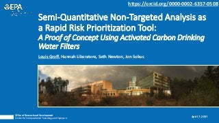 Louis Groff, Hannah Liberatore, Seth Newton, Jon Sobus
Semi-Quantitative Non-Targeted Analysis as
a Rapid Risk Prioritization Tool:
A Proof of Concept Using Activated Carbon Drinking
Water Filters
Office of Research and Development
Center for Computational Toxicology and Exposure
April 7, 2021
https://orcid.org/0000-0002-6357-0508
 