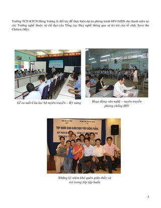 5
Tröôøng TCN KTCN Huøng Vöông laø ñoái taùc ñeå thöïc hieän döï aùn phoøng traùnh HIV/AIDS cho thanh
nieân taïi caùc Tröôùng ngheà thuoäc söï chæ ñaïo cuûa Toång cuïc Daïy ngheà thoâng qua söï taøi trôï cuûa toå chöùc
Save the Chilren (Myõ).
Leã ra maét Caâu laïc boä tuyeân truyeàn – Kyõ naêng Hoaït ñoäng vaên ngheä – tuyeân truyeàn
phoøng choáng HIV
Nhöõng kyû nieäm khoù queân giöõa thaày vaø
troø trong lôùp taäp huaán
 