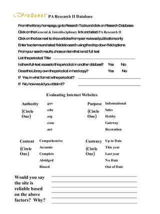 PA Research II Database From the library homepage, go to Research Tools and click on Research Databases Click on the  General & Interdisciplinary  link and select  PA Research II Click on the box next to show articles from peer reviewed publications only Enter two terms and select fields to search using the drop down field options From your search results, chose an item that is not full text List the periodical Title Is there full-text access to this periodical in another database?  Yes  No Does the Library own the periodical in hard copy?  Yes  No If  Yes, in what format is the periodical? If  No, how would you obtain it? Would you say the site is reliable based on the above factors?  Why? Evaluating Internet Websites .gov .edu .org .com .net Authority (Circle One) Comprehensive Accurate Complete Abridged Biased Content (Circle One) Informational Sales Hobby Gateway Recreation Purpose (Circle One) Up to Date This year Last year No Date Out of Date Currency (Circle One) 