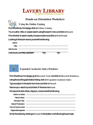 From the library homepage, go to  Research Tools  and click on  Research Databases Using the scrolling alphabetical listing, click on  Expanded Academic Index Type a subject in the search term box and click on  Search  Narrow your search by subdivision if there is one  Search  Choose a full-text article, display it, and provide the following: Author of article Title of article Periodical Title Date of Publication Volume/Issue number Pages article appears Email the article by clicking on  Email  in the sidebar and following the prompts From the library homepage, click on  Library Catalog Try an author, title, or subject search using the search menu and click on  Search From the list of search results, choose one item and click on  Full Details  Looking at the book record, provide the following: Author Title Call Number Is the book currently available?  Yes  No Hands-on Orientation Worksheet Expanded Academic Index Database Using the Online Catalog 