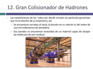 Los resultados de las colisiones, de muy alta energía, generan  nuevas partículas muy inestables y de muy corta vida,  que permiten extraer información de los más pequeños componentes de la materia, lo cual se realiza en detectoresestratégicamente situados.