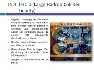 Por lo tanto, la recreación de los instantes iniciales del universo es fundamental para el estudio de su origen y su evolución posterior.10. CERN: FuncionesAportar aceleradores de partículas para la investigación de la estructura básica de la materia y las principales partículas que la componen.