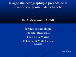 Diagnostic échographique précoce de la
luxation congénitale de la hanche
Dr Abdessamad ARAR
Service de radiologie
Hôpital Broussais
1 rue de la Marne
35403 Saint Malo Cedex
Juin 2010
aarar@free.fr
 
