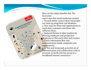 Here are five major benefits that The
Economist
report says that social media has created:
1. Trusted online venues where real people
can meet up using their real identities.
2. New ways for firms and organizations to
reach their customers and those who
influence them.
3. Reduced friction in labor markets by
allowing employers and prospective
employees to find each other and connect.
4. Faster information flow and
communication inside companies and
organizations.
5. A "free and immensely powerful set of
communication and collaboration tools to
everyone on Earth who has access to a
broadband internet connection."
 