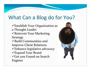 What Can a Blog do for You?
   Establish Your Organization as
 a Thought Leader
   Reinvent Your Marketing
 Strategy
   Build Communities and
 Improve Client Relations
   Enhance legislative advocacy
   Expand Your Brand
   Get you Found on Search
 Engines
 