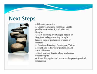 Next Steps
         1. Educate yourself –
         2. Create your digital footprint. Create
         profiles on Facebook, LinkedIn and
         Google.
         3. Start listening. Use Google Reader or
         Bloglines to begin reading thought
         leaders in your profession or areas of
         interest.
         4. Continue listening. Create your Twitter
         account and follow your profession and
         areas of interest.
         5. Start sharing. Create a blog and record
         your thoughts.
         6. Share. Recognize and promote the people you find
         interesting
 