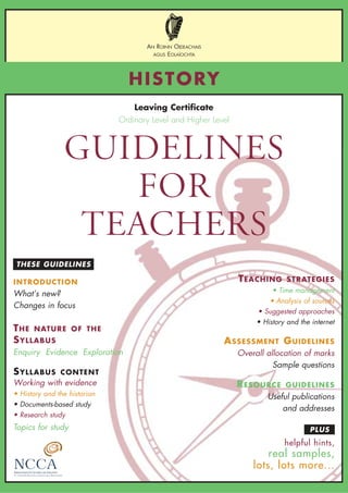 PLUS
THESE GUIDELINES
GUIDELINES
FOR
TEACHERS
HISTORY
AN ROINN OIDEACHAIS
AGUS EOLAÍOCHTA
Leaving Certificate
Ordinary Level and Higher Level
INTRODUCTION
What’s new?
Changes in focus
THE NATURE OF THE
SYLLABUS
Enquiry Evidence Exploration
SYLLABUS CONTENT
Working with evidence
• History and the historian
• Documents-based study
• Research study
Topics for study
TEACHING STRATEGIES
• Time management
• Analysis of sources
• Suggested approaches
• History and the internet
ASSESSMENT GUIDELINES
Overall allocation of marks
Sample questions
RESOURCE GUIDELINES
Useful publications
and addresses
helpful hints,
real samples,
lots, lots more...
 