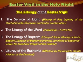 The Liturgy of the Easter Vigil
1.   The Service of Light           (Blessing of Fire, Lighting of the
     Paschal Candle, Procession and Easter proclamation)

2. The Liturgy of the Word (9 Readings – 7 OT/2 NT)
3. The Liturgy of Baptism (Litany of Saints, Blessing of Water,
     Baptism, Renewal of Baptismal promises, sprinkling of baptismal
     water, No Creed but Prayers of the Faithful)

4. Liturgy of the Eucharist (Offertory by the converts, double
     Alleluia at the Dismissal)
 