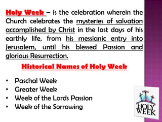 Holy Week – is the celebration wherein the
Church celebrates the mysteries of salvation
accomplished by Christ in the last days of his
earthly life, from his messianic entry into
Jerusalem, until his blessed Passion and
glorious Resurrection.
      Historical Names of Holy Week
•   Paschal Week
•   Greater Week
•   Week of the Lords Passion
•   Week of the Sorrowing
 