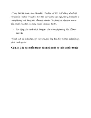 + Trong thời Bắc thuộc, nhân dân ta biết tiếp nhận và “Việt hoá” những yếu tố tích
cực của nền văn hoá Trung Hoa thời Hán. Đường như ngôn ngữ, văn tự. Nhân dân ta
không bị đồng hoá. Tiếng Việt vẫn được bảo tồn. Các phong tục, tập quán như ăn
trầu, nhuộm răng đen, tôn trọng phụ nữ vẫn được duy trì.
- Tác động của chính sách thống trị của triều đại phương Bắc đối với
nước ta
+ Chính sách kai trị tàn bạo , siết chặt hơn , mất lòng dân . Gây ra nhiều cuộc nổi dậy
giành chính quyền .
Câu 2 : Các cuộc đấu tranh của nhândân ta thời kì Bắc thuộc
 