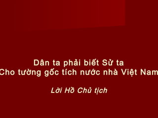 Dân ta phải biết Sử ta
Cho tường gốc tích nước nhà Việt Nam

           Lời Hồ Chủ tịch
 
