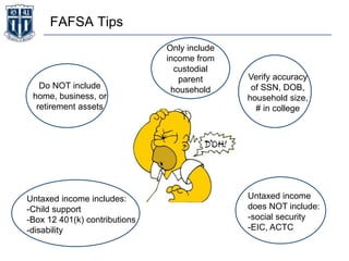 FAFSA Tips
Do NOT include
home, business, or
retirement assets
Verify accuracy
of SSN, DOB,
household size,
# in college
Only include
income from
custodial
parent
household
Untaxed income includes:
-Child support
-Box 12 401(k) contributions
-disability
Untaxed income
does NOT include:
-social security
-EIC, ACTC
 