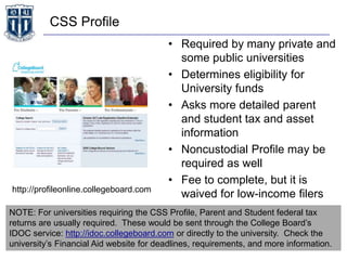 CSS Profile
• Required by many private and
some public universities
• Determines eligibility for
University funds
• Asks more detailed parent
and student tax and asset
information
• Noncustodial Profile may be
required as well
• Fee to complete, but it is
waived for low-income filershttp://profileonline.collegeboard.com
NOTE: For universities requiring the CSS Profile, Parent and Student federal tax
returns are usually required. These would be sent through the College Board’s
IDOC service: http://idoc.collegeboard.com or directly to the university. Check the
university’s Financial Aid website for deadlines, requirements, and more information.
 