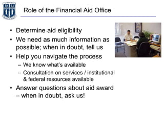 Role of the Financial Aid Office
• Determine aid eligibility
• We need as much information as
possible; when in doubt, tell us
• Help you navigate the process
– We know what’s available
– Consultation on services / institutional
& federal resources available
• Answer questions about aid award
– when in doubt, ask us!
 