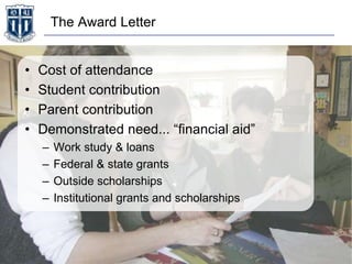 The Award Letter
• Cost of attendance
• Student contribution
• Parent contribution
• Demonstrated need... “financial aid”
– Work study & loans
– Federal & state grants
– Outside scholarships
– Institutional grants and scholarships
 
