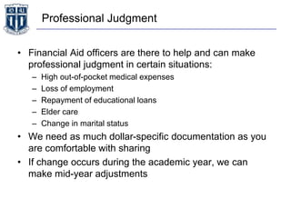 Professional Judgment
• Financial Aid officers are there to help and can make
professional judgment in certain situations:
– High out-of-pocket medical expenses
– Loss of employment
– Repayment of educational loans
– Elder care
– Change in marital status
• We need as much dollar-specific documentation as you
are comfortable with sharing
• If change occurs during the academic year, we can
make mid-year adjustments
 