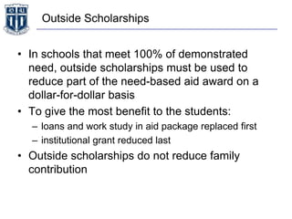 Outside Scholarships
• In schools that meet 100% of demonstrated
need, outside scholarships must be used to
reduce part of the need-based aid award on a
dollar-for-dollar basis
• To give the most benefit to the students:
– loans and work study in aid package replaced first
– institutional grant reduced last
• Outside scholarships do not reduce family
contribution
 