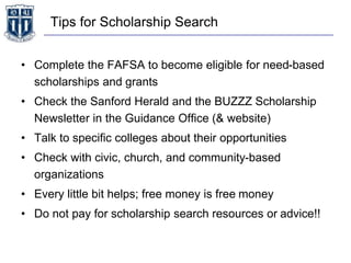 Tips for Scholarship Search
• Complete the FAFSA to become eligible for need-based
scholarships and grants
• Check the Sanford Herald and the BUZZZ Scholarship
Newsletter in the Guidance Office (& website)
• Talk to specific colleges about their opportunities
• Check with civic, church, and community-based
organizations
• Every little bit helps; free money is free money
• Do not pay for scholarship search resources or advice!!
 