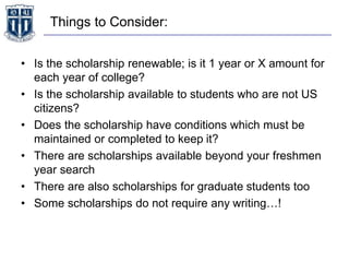 Things to Consider:
• Is the scholarship renewable; is it 1 year or X amount for
each year of college?
• Is the scholarship available to students who are not US
citizens?
• Does the scholarship have conditions which must be
maintained or completed to keep it?
• There are scholarships available beyond your freshmen
year search
• There are also scholarships for graduate students too
• Some scholarships do not require any writing…!
 