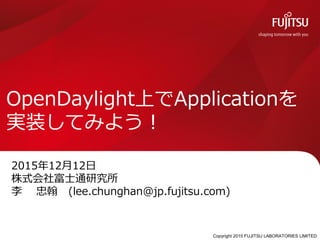 Copyright 2015 FUJITSU LABORATORIES LIMITED
2015年12月12日
株式会社富士通研究所
李 忠翰 (lee.chunghan@jp.fujitsu.com)
OpenDaylight上でApplicationを
実装してみよう！
 