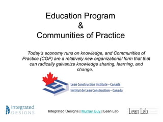 How to Kick Start a Community of Practice
Today’s economy runs on knowledge, and Communities of Practice (COP) are
a relatively new organizational form that that can radically galvanize knowledge
sharing, learning, and change.
Integrated Designs | Murray Guy | Lean Lab
www.leanlab.ca
 