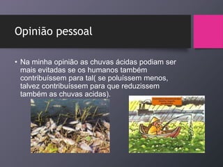 Opinião pessoal
• Na minha opinião as chuvas ácidas podiam ser
mais evitadas se os humanos também
contribuíssem para tal( se poluíssem menos,
talvez contribuíssem para que reduzissem
também as chuvas acidas).
 