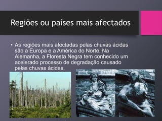 Regiões ou países mais afectados
• As regiões mais afectadas pelas chuvas ácidas
são a Europa e a América do Norte. Na
Alemanha, a Floresta Negra tem conhecido um
acelerado processo de degradação causado
pelas chuvas ácidas.
 