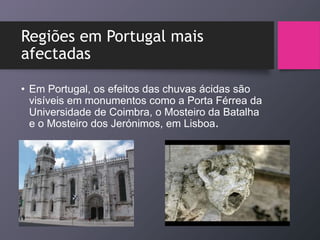 Regiões em Portugal mais
afectadas
• Em Portugal, os efeitos das chuvas ácidas são
visíveis em monumentos como a Porta Férrea da
Universidade de Coimbra, o Mosteiro da Batalha
e o Mosteiro dos Jerónimos, em Lisboa.
 