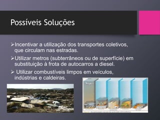 Possíveis Soluções
Incentivar a utilização dos transportes coletivos,
que circulam nas estradas.
Utilizar metros (subterrâneos ou de superfície) em
substituição à frota de autocarros a diesel.
 Utilizar combustíveis limpos em veículos,
indústrias e caldeiras.
 