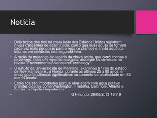 Noticia
• Dois terços dos rios na costa leste dos Estados Unidos registram
níveis crescentes de alcalinidade, com o que suas águas se tornam
cada vez mais perigosas para a rega de plantios e a vida aquática,
informaram cientistas esta segunda-feira.
• A razão da mudança é o legado da chuva ácida, que corrói rochas e
pavimento, ricos em minerais alcalinos, disseram os cientistas na
revista "EnvironmentalScienceandTechnology".
• O estudo da Universidade de Maryland, examinou 97 rios do estado
de New Hampshire , à Flórida durante os últimos 25 a 60 anos, e
encontrou 'tendências significativas no aumento da alcalinidade em 62
dos 97 locais'.
• Estes rios são importantes porque abastecem com água potável
grandes cidades como Washington, Filadélfia, Baltimore, Atlanta e
outras metrópoles importantes.
• G1-mundo: 26/08/2013 19h19
 