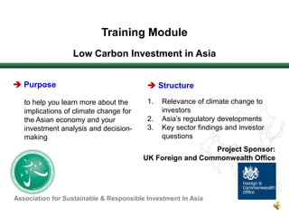 Training Module  Low Carbon Investment in Asia Purpose to help you learn more about the implications of climate change for the Asian economy and your investment analysis and decision-making Structure Relevance of climate change to investors Asia’s regulatory developments Key sector findings and investor questions Project Sponsor: UK Foreign and Commonwealth Office Association for Sustainable & Responsible Investment In Asia 