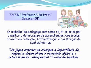 EMEB “ Professor Aldo Prata”
        Franca - SP



O trabalho da pedagoga tem como objetivo principal
 a melhoria do processo de aprendizagem dos alunos
através da reflexão, sistematização e construção de
                 conhecimentos.

“Os jogos ensinam as crianças a importância de
  regras e desenvolvem o raciocínio lógico e o
relacionamento interpessoal.” Fernanda Montano
 