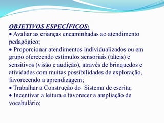 OBJETIVOS ESPECÍFICOS:
  Avaliar as crianças encaminhadas ao atendimento
pedagógico;
  Proporcionar atendimentos individualizados ou em
grupo oferecendo estímulos sensoriais (táteis) e
sensitivos (visão e audição), através de brinquedos e
atividades com muitas possibilidades de exploração,
favorecendo a aprendizagem;
  Trabalhar a Construção do Sistema de escrita;
  Incentivar a leitura e favorecer a ampliação de
vocabulário;
 
