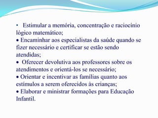 • Estimular a memória, concentração e raciocínio
lógico matemático;
  Encaminhar aos especialistas da saúde quando se
fizer necessário e certificar se estão sendo
atendidas;
   Oferecer devolutiva aos professores sobre os
atendimentos e orientá-los se necessário;
  Orientar e incentivar as famílias quanto aos
estímulos a serem oferecidos às crianças;
  Elaborar e ministrar formações para Educação
Infantil.
 