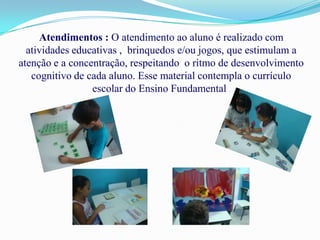 Atendimentos : O atendimento ao aluno é realizado com
  atividades educativas , brinquedos e/ou jogos, que estimulam a
atenção e a concentração, respeitando o ritmo de desenvolvimento
   cognitivo de cada aluno. Esse material contempla o currículo
                 escolar do Ensino Fundamental .
 