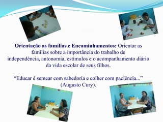 Orientação as famílias e Encaminhamentos: Orientar as
          famílias sobre a importância do trabalho de
independência, autonomia, estímulos e o acompanhamento diário
                 da vida escolar de seus filhos.

  “Educar é semear com sabedoria e colher com paciência...”
                     (Augusto Cury).
 