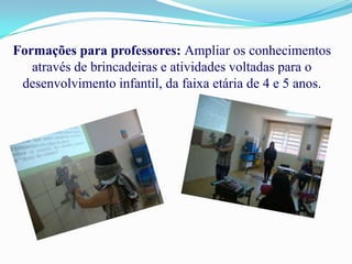 Formações para professores: Ampliar os conhecimentos
   através de brincadeiras e atividades voltadas para o
 desenvolvimento infantil, da faixa etária de 4 e 5 anos.
 
