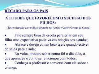 RECADO PARA OS PAIS
ATITUDES QUE FAVORECEM O SUCESSO DOS
               FILHOS:
 (Texto adaptado da cartilha elaborada por Antônio Carlos Gomes da Cunha)

       Fale sempre bem da escola para criar em seu
filho uma expectativa positiva em relação aos estudos;
       Abrace e deseje coisas boas a ele quando estiver
de saída para a aula;
       Na volta, procure saber como foi o dia dele, o
que aprendeu e como se relacionou com todos;
       Conheça o professor e converse com ele sobre a
criança;
 