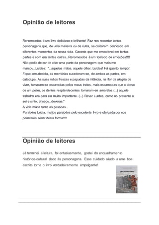 Opinião de leitores
Renomeados é um livro delicioso e brilhante! Faz-nos recordar tantas
personagens que, de uma maneira ou de outra, se cruzaram connosco em
diferentes momentos da nossa vida. Garanto que me emocionei em tantas
partes e sorri em tantas outras...Renomeados é um tornado de emoções!!!!
Não podia deixar de citar uma parte da personagem que mais me
marcou...Lurdes: "...aquelas mãos, aquele olhar, Lurdes! Há quanto tempo!
Fiquei emudecida, as memórias sucederam-se, de ambas as partes, em
catadupa. As suas mãos frescas e papudas da infância, na flor da alegria de
viver, tornaram-se escavadas pelos maus tratos, mais escamadas que o dorso
de um peixe, os dentes resplandecentes tornaram-se amarelos (...) aquele
trabalho era para ela muito importante. (...) Rever Lurdes, como no presente a
sei e sinto, chocou...deveras."
A vida muda tanto as pessoas...
Parabéns Lúcia, muitos parabéns pelo excelente livro e obrigada por nos
permitires sentir desta forma!!!!
Opinião de leitores
Já terminei a leitura, foi entusiasmante, gostei do enquadramento
histórico-cultural dado às personagens. Esse cuidado aliado a uma boa
escrita torna o livro verdadeiramente empolgante!
 