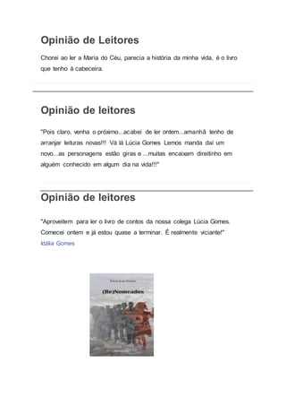 Opinião de Leitores
Chorei ao ler a Maria do Céu, parecia a história da minha vida, é o livro
que tenho à cabeceira.
Opinião de leitores
"Pois claro, venha o próximo...acabei de ler ontem...amanhã tenho de
arranjar leituras novas!!! Vá lá Lúcia Gomes Lemos manda daí um
novo...as personagens estão giras e ...muitas encaixam direitinho em
alguém conhecido em algum dia na vida!!!"
Opinião de leitores
"Aproveitem para ler o livro de contos da nossa colega Lúcia Gomes.
Comecei ontem e já estou quase a terminar. É realmente viciante!"
Idália Gomes
 