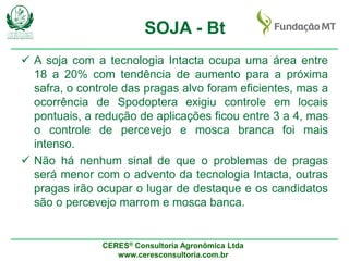 CERES® Consultoria Agronômica Ltda
www.ceresconsultoria.com.br
SOJA - Bt
 A soja com a tecnologia Intacta ocupa uma área entre
18 a 20% com tendência de aumento para a próxima
safra, o controle das pragas alvo foram eficientes, mas a
ocorrência de Spodoptera exigiu controle em locais
pontuais, a redução de aplicações ficou entre 3 a 4, mas
o controle de percevejo e mosca branca foi mais
intenso.
 Não há nenhum sinal de que o problemas de pragas
será menor com o advento da tecnologia Intacta, outras
pragas irão ocupar o lugar de destaque e os candidatos
são o percevejo marrom e mosca banca.
 