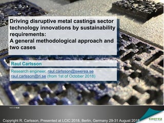 Driving disruptive metal castings sector
technology innovations by sustainability
requirements:
A general methodological approach and
two cases
Raul Carlsson
1
Research engineer, raul.carlsson@swerea.se
raul.carlsson@ri.se (from 1st of October 2018)
Copyright R. Carlsson, Presented at LCIC 2018, Berlin, Germany 29-31 August 2018
 