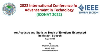 2022 International Conference for
Advancement in Technology
(ICONAT 2022)
An Acoustic and Statistic Study of Emotions Expressed
in Marathi Speech
Paper ID:433
By
TRUPTI K. HARHARE,
MILIND SHAH
University of Mumbai
 
