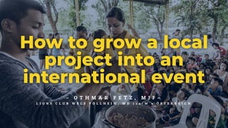 – O T H M A R F E T Z , M J F –
L I O N S C L U B W E L S P O L L H E I M , M D 1 1 4 - M • Ö S T E R R E I C H
How to grow a local
project into an
international event
 