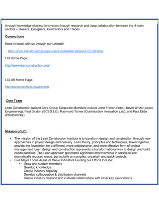 through knowledge sharing, innovation through research and deep collaboration between the 4 main
sectors – Owners, Designers, Contractors and Trades.
Connections
Keep in touch with us through our LinkedIn
. https://www.linkedin.com/groups/Lean-Construction-Ireland-4332330/about
LCI Home Page
http://www.leanconstruction.org/
LCI UK Home Page
http://leanconstruction.org.uk/events
Core Team
Lean Construction Ireland Core Group Corporate Members include John French (Intel); Kevin White (Jones
Engineering); Paul Sexton (SCEG Ltd); Raymond Turner (Construction Innovation Lab); and Paul Ebbs
(PhathomHQ).
Mission of LCI:
• The mission of the Lean Construction Institute is to transform design and construction through new
approaches to project design and delivery. Lean theory, principles and techniques, taken together,
provide the foundation for a different, more collaborative, and more effective form of project
management. Lean design and construction represents a transformational way to design and build
capital facilities. The Lean approach generates significant improvements in schedule with
dramatically reduced waste, particularly on complex, uncertain and quick projects.
• Five Major Focus Areas or Value Indicators Guiding our Efforts Include:
• Grow and sustain members
Develop knowledge
Create industry capacity
Develop collaboration & distribution channels
Create industry demand and cultivate relationships with other key associations
 