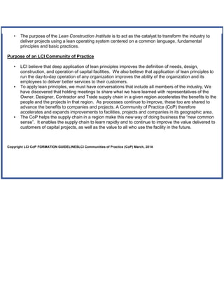 • The purpose of the Lean Construction Institute is to act as the catalyst to transform the industry to
deliver projects using a lean operating system centered on a common language, fundamental
principles and basic practices.
Purpose of an LCI Community of Practice
• LCI believe that deep application of lean principles improves the definition of needs, design,
construction, and operation of capital facilities. We also believe that application of lean principles to
run the day-to-day operation of any organization improves the ability of the organization and its
employees to deliver better services to their customers.
• To apply lean principles, we must have conversations that include all members of the industry. We
have discovered that holding meetings to share what we have learned with representatives of the
Owner, Designer, Contractor and Trade supply chain in a given region accelerates the benefits to the
people and the projects in that region. As processes continue to improve, these too are shared to
advance the benefits to companies and projects. A Community of Practice (CoP) therefore
accelerates and expands improvements to facilities, projects and companies in its geographic area.
• The CoP helps the supply chain in a region make this new way of doing business the “new common
sense”. It enables the supply chain to learn rapidly and to continue to improve the value delivered to
customers of capital projects, as well as the value to all who use the facility in the future.
Copyright LCI CoP FORMATION GUIDELINESLCI Communities of Practice (CoP) March, 2014
 